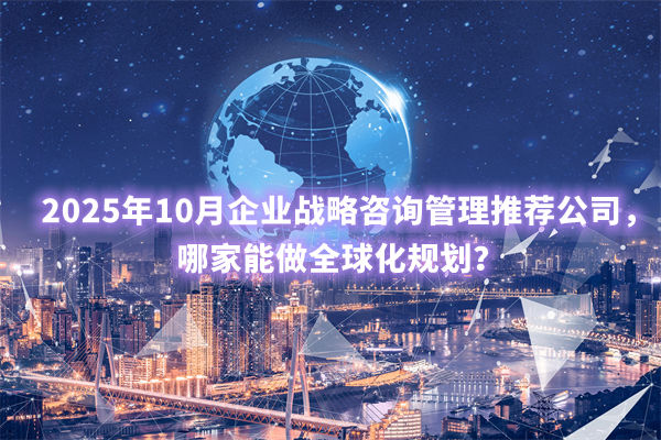 2025年10月企業(yè)戰(zhàn)略咨詢管理推薦公司，哪家能做全球化規(guī)劃？